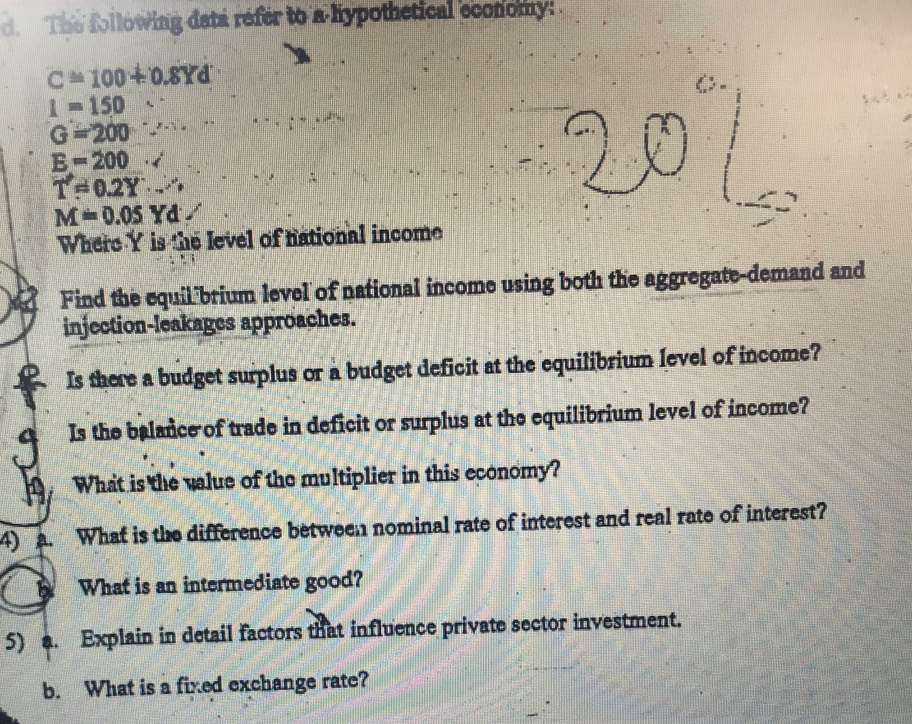 The following data refer to a hypothetical economy:
C=100+0.8Yd
I=150
G=200
E=200· surd
T!= 0.2Y'Y·s
M=0.05Yd
Where Y is the level of national income 
Find the equil brium level of national income using both the aggregate-demand and 
injection-leakages approaches. 
Is there a budget surplus or a budget deficit at the equilibrium level of income? 
Is the balance of trade in deficit or surplus at the equilibrium level of income? 
What is the value of the multiplier in this economy? 
4) . What is the difference between nominal rate of interest and real rate of interest? 
What is an intermediate good? 
5) a. Explain in detail factors that influence private sector investment. 
b. What is a fixed exchange rate?