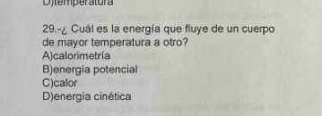 Dytemperatura
29.-¿ Cuál es la energía que fluye de un cuerpo
de mayor temperatura a otro?
A)calorimetría
B)energía potencial
C)callor
D)energía cinética