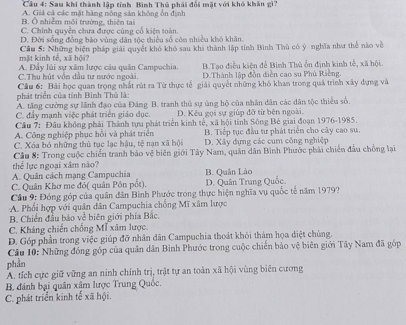 Sau khi thành lập tỉnh Bình Thủ phải đối mặt với khó khăn gì?
A. Giá cả các mặt hàng nông sản không ổn định
B. Ô nhiễm môi trường, thiên tai
C. Chính quyền chưa được củng cố kiện toàn.
D. Đời sống đồng bảo vùng dân tộc thiều số còn nhiều khó khăn.
Câu 5: Những biện pháp giải quyết khó khó sau khi thành lập tỉnh Bình Thủ có ý nghĩa như thế nào về
mặt kinh tế, xã hội?
A. Đẫy lùi sự xâm lược cầu quân Campuchia. B.Tạo điều kiện đề Bình Thủ ổn định kinh tế, xã hội.
C.Thu hút vốn dầu tư nước ngoài. D.Thành lập đồn diễn cao su Phú Riềng.
Câu 6: Bài học quan trọng nhất rút ra Từ thực tế giải quyết những khó khan trong quá trình xây dựng và
phát triển của tỉnh Bình Thủ là:
A. tăng cường sự lãnh đạo của Đảng B. tranh thủ sự ủng hộ của nhân dân các dân tộc thiểu số.
C. đẩy mạnh việc phát triển giáo dục. D. Kêu gọi sự giúp đỡ từ bên ngoài.
Câu 7: Đâu không phải Thành tựu phát triển kinh tế, xã hội tỉnh Sông Bé giai đoạn 1976-1985.
A. Công nghiệp phục hồi và phát triển B. Tiếp tục đầu tư phát triển cho cây cao su.
C. Xóa bỏ những thủ tục lạc hậu, tệ nạn xã hội D. Xây dựng các cum công nghiệp
Câu 8: Trong cuộc chiến tranh bảo vệ biên giới Tây Nam, quân dân Bình Phước phải chiến đấu chống lại
thể lực ngoại xâm nào?
A. Quân cách mạng Campuchia B. Quân Lào
C. Quân Khơ me đỏ( quân Pôn pốt), D. Quân Trung Quốc.
Câu 9: Đóng góp của quân dân Bình Phước trong thực hiện nghĩa vụ quốc tế năm 1979?
A. Phối hợp với quân dân Campuchia chống Mĩ xâm lược
B. Chiến đấu bảo về biên giới phía Bắc.
C. Kháng chiến chống Mĩ xâm lược.
D. Góp phần trong việc giúp đỡ nhân dân Campuchia thoát khỏi thảm họa diệt chủng.
Câu 10: Những đóng góp của quân dân Bình Phước trong cuộc chiến bảo vệ biên giới Tây Nam đã góp
phần
A. tích cực giữ vững an ninh chính trị, trật tự an toàn xã hội vùng biên cương
B đánh bại quân xâm lược Trung Quốc.
C. phát triển kinh tế xã hội.