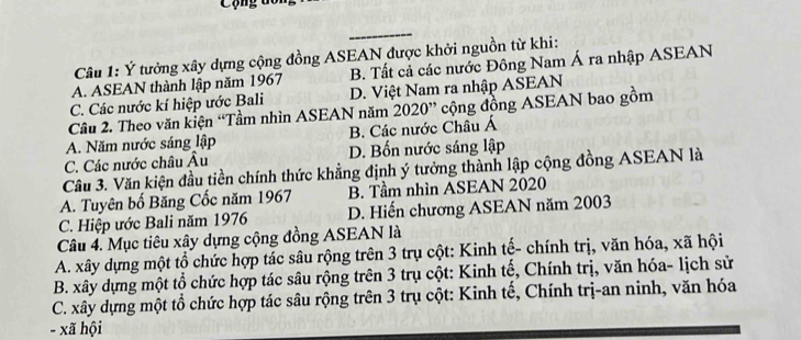 ộ ng t o n
Câu 1: Ý tưởng xây dựng cộng đồng ASEAN được khởi nguồn từ khi:
A. ASEAN thành lập năm 1967 B. Tất cả các nước Đông Nam Á ra nhập ASEAN
C. Các nước kí hiệp ước Bali D. Việt Nam ra nhập ASEAN
Câu 2. Theo văn kiện “Tầm nhìn ASEAN năm 2020” cộng đồng ASEAN bao gồm
A. Năm nước sáng lập B. Các nước Châu Á
C. Các nước châu Âu D. Bốn nước sáng lập
Cầu 3. Văn kiện đầu tiền chính thức khẳng định ý tưởng thành lập cộng đồng ASEAN là
A. Tuyên bố Băng Cốc năm 1967 B. Tầm nhìn ASEAN 2020
C. Hiệp ước Bali năm 1976 D. Hiến chương ASEAN năm 2003
Câu 4. Mục tiêu xây dựng cộng đồng ASEAN là
A. xây dựng một tổ chức hợp tác sâu rộng trên 3 trụ cột: Kinh tế- chính trị, văn hóa, xã hội
B. xây dựng một tổ chức hợp tác sâu rộng trên 3 trụ cột: Kinh tế, Chính trị, văn hóa- lịch sử
C. xây dựng một tổ chức hợp tác sâu rộng trên 3 trụ cột: Kinh tế, Chính trị-an ninh, văn hóa
- xã hội