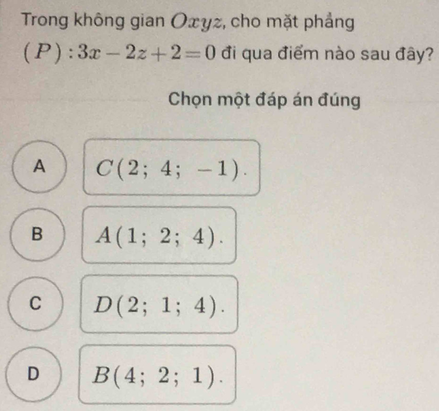 Trong không gian Oxyz, cho mặt phẳng
( P ) ) :3x-2z+2=0 đi qua điểm nào sau đây?
Chọn một đáp án đúng
A C(2;4;-1).
B A(1;2;4).
C D(2;1;4).
D B(4;2;1).