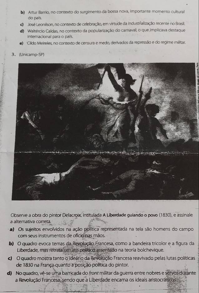 b) Artur Barrio, no contexto do surgimento da bossa nova, importante momento cultural
do país.
c José Leonilson, no contexto de celebração, em virtude da industralização recente no Brasil.
d) Waltércio Caldas, no contexto da popularização do carnaval, o que implicava destaque
internacional para o país.
) Cildo Meireles, no contexto de censura e medo, derivados da repressão e do regime militar.
3. (Unicamp-SP)
Observe a obra do pintor Delacroix, intitulada A Liberdade guiando o povo (1830), e assinale
a alternativa correta.
a) Os sujeitos envolvidos na ação política representada na tela são homens do campo
com seus instrumentos de ofício nas mãos.
b) O quadro evoca temas da Revolução Francesa, como a bandeira tricolor e a figura da
Liberdade, mas retrata um ato político assentado na teoria bolchevique.
O quadro mostra tanto o ideário da Revolução Francesa reavivado pelas lutas políticas
de 1830 na França quanto a posição política do pintor.
d No quadro, vê-se uma barricada do front militar da guerra entre nobres e servos durante
a Revolução Francesa, sendo que a Liberdade encama os ideais aristocráticos.