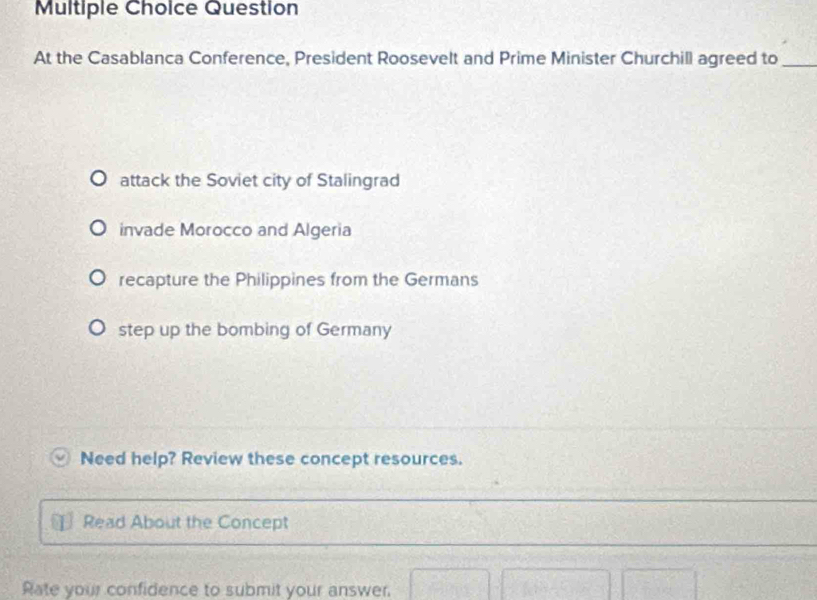 Question
At the Casablanca Conference, President Roosevelt and Prime Minister Churchill agreed to_
attack the Soviet city of Stalingrad
invade Morocco and Algeria
recapture the Philippines from the Germans
step up the bombing of Germany
Need help? Review these concept resources.
Read About the Concept
Rate your confidence to submit your answer.