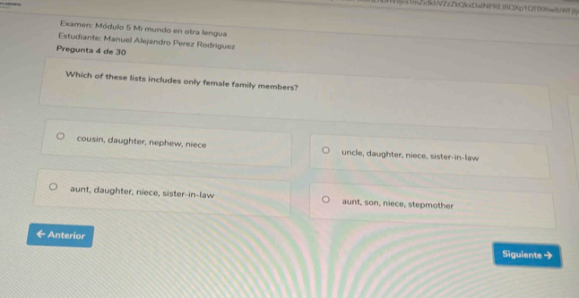 Vijoi1mZdkhVZzZkQlxDalNPREIRCXp1CT09)wibWW 
Examen: Módulo 5 Mi mundo en otra lengua
Estudiante: Manuel Alejandro Perez Rodriguez
Pregunta 4 de 30
Which of these lists includes only female family members?
cousin, daughter, nephew, niece uncle, daughter, niece, sister-in-law
aunt, daughter, niece, sister-in-law aunt, son, niece, stepmother
Anterior Siguiente →