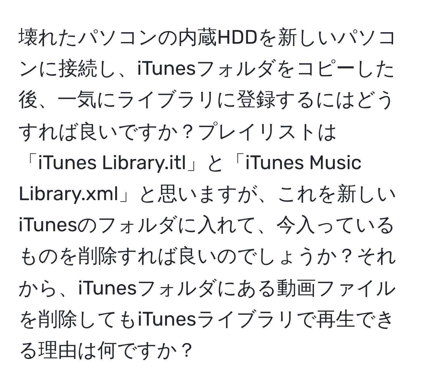 壊れたパソコンの内蔵HDDを新しいパソコンに接続し、iTunesフォルダをコピーした後、一気にライブラリに登録するにはどうすれば良いですか？プレイリストは「iTunes Library.itl」と「iTunes Music Library.xml」と思いますが、これを新しいiTunesのフォルダに入れて、今入っているものを削除すれば良いのでしょうか？それから、iTunesフォルダにある動画ファイルを削除してもiTunesライブラリで再生できる理由は何ですか？