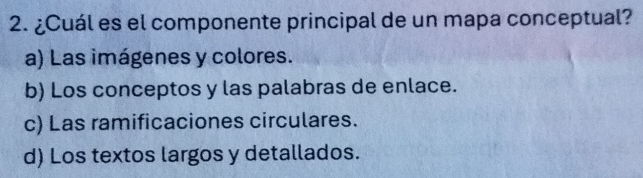 ¿Cuál es el componente principal de un mapa conceptual?
a) Las imágenes y colores.
b) Los conceptos y las palabras de enlace.
c) Las ramificaciones circulares.
d) Los textos largos y detallados.