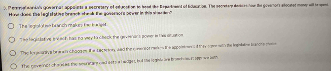 Pennsylvania's governor appoints a secretary of education to head the Department of Education. The secretary decides how the governor's allocated money will be spent.
How does the legislative branch check the governor's power in this situation?
The legislative branch makes the budget.
The legislative branch has no way to check the governor's power in this situation.
The legislative branch chooses the secretary, and the governor makes the appointment if they agree with the legislative branch's choice.
The governor chooses the secretary and sets a budget, but the legislative branch must approve both.