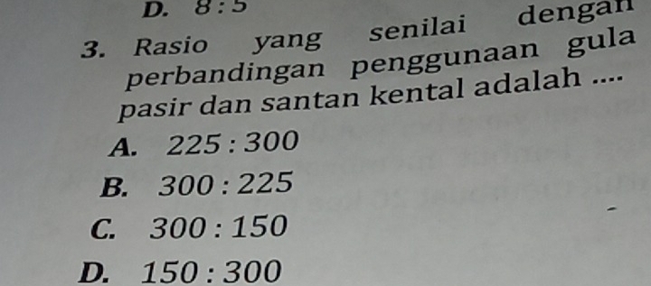 8:5
3. Rasio yang senilai dengan
perbandingan penggunaan gula
pasir dan santan kental adalah ....
A. 225:300
B. 300:225
C. 300:150
D. 150:300