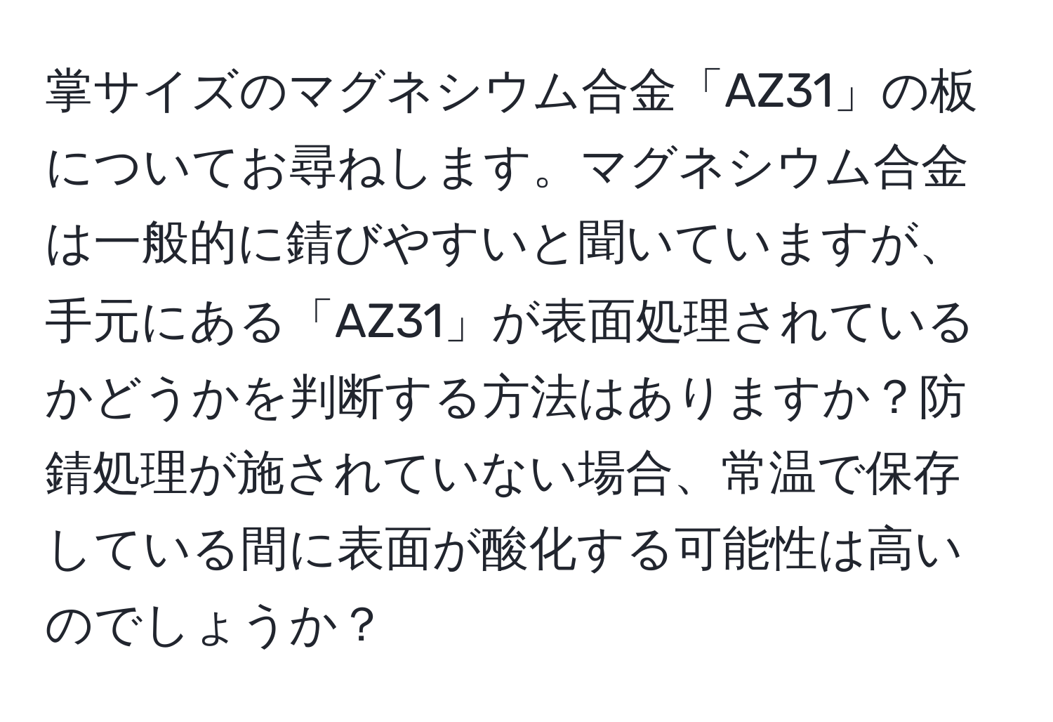 掌サイズのマグネシウム合金「AZ31」の板についてお尋ねします。マグネシウム合金は一般的に錆びやすいと聞いていますが、手元にある「AZ31」が表面処理されているかどうかを判断する方法はありますか？防錆処理が施されていない場合、常温で保存している間に表面が酸化する可能性は高いのでしょうか？