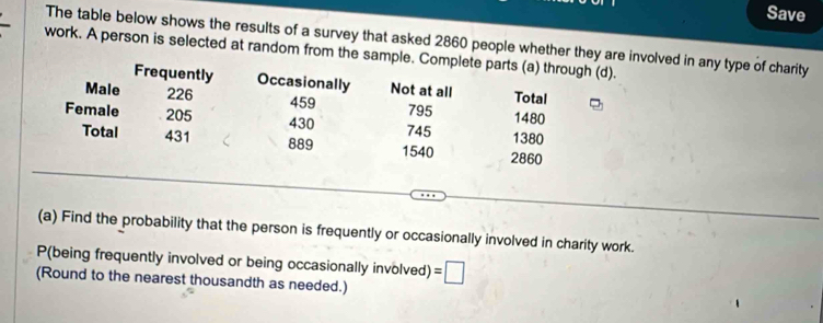 Save 
The table below shows the results of a survey that asked 2860 people whether they are involved in any type of charity 
work. A person is selected at random from the sample. Complete parts (a) through (d). 
Frequently Occasionally Not at all Total 
Male 226 459 795 1480
Female 205 430 745 1380
889
Total 431 1540 2860
(a) Find the probability that the person is frequently or occasionally involved in charity work. 
P(being frequently involved or being occasionally involved) 
(Round to the nearest thousandth as needed.) =□