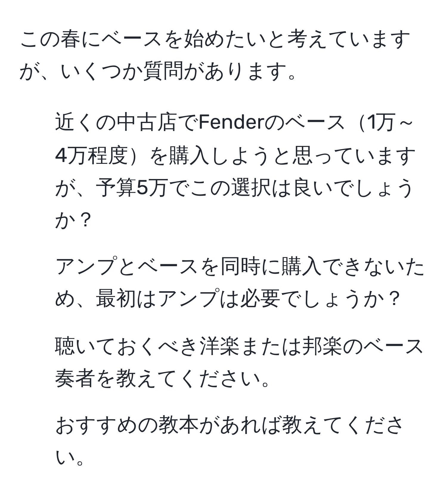 この春にベースを始めたいと考えていますが、いくつか質問があります。  
1. 近くの中古店でFenderのベース1万～4万程度を購入しようと思っていますが、予算5万でこの選択は良いでしょうか？  
2. アンプとベースを同時に購入できないため、最初はアンプは必要でしょうか？  
3. 聴いておくべき洋楽または邦楽のベース奏者を教えてください。  
4. おすすめの教本があれば教えてください。