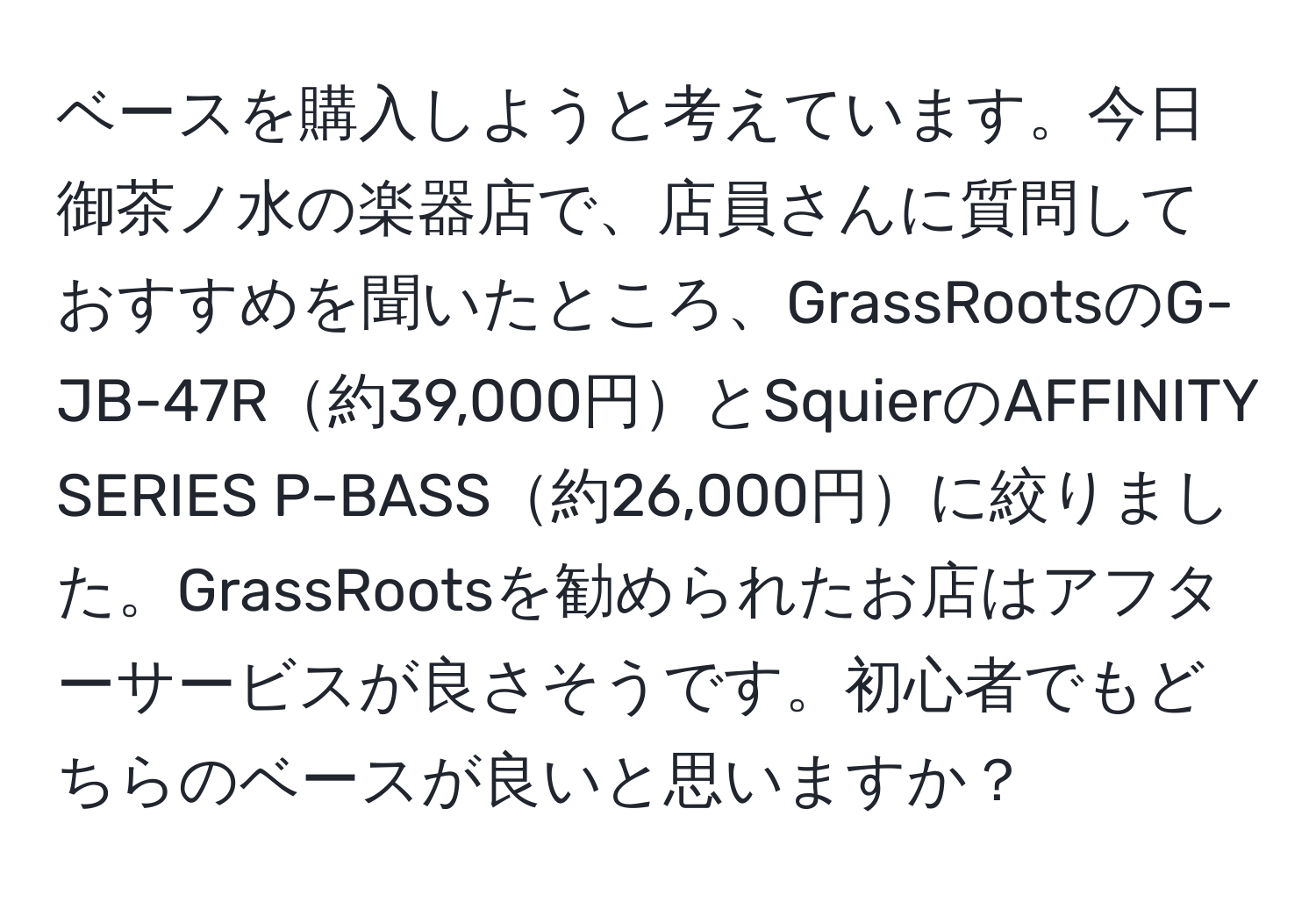 ベースを購入しようと考えています。今日御茶ノ水の楽器店で、店員さんに質問しておすすめを聞いたところ、GrassRootsのG-JB-47R約39,000円とSquierのAFFINITY SERIES P-BASS約26,000円に絞りました。GrassRootsを勧められたお店はアフターサービスが良さそうです。初心者でもどちらのベースが良いと思いますか？