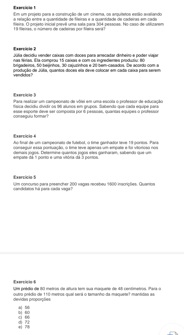 Exercício 1
Em um projeto para a construção de um cinema, os arquitetos estão avaliando
a relação entre a quantidade de fileiras e a quantidade de cadeiras em cada
fileira. O projeto inicial prevê uma sala para 304 pessoas. No caso de utilizarem
19 fileiras, o número de cadeiras por fileira será?
Exercício 2
Júlia decidiu vender caixas com doces para arrecadar dinheiro e poder viajar
nas férias. Ela comprou 15 caixas e com os ingredientes produziu: 80
brigadeiros, 50 beijinhos, 30 cajuzinhos e 20 bem-casados. De acordo com a
produção de Júlia, quantos doces ela deve colocar em cada caixa para serem
vendidos?
Exercício 3
Para realizar um campeonato de vôlei em uma escola o professor de educação
física decidiu dividir os 96 alunos em grupos. Sabendo que cada equipe para
esse esporte deve ser composta por 6 pessoas, quantas equipes o professor
conseguiu formar?
Exercício 4
Ao final de um campeonato de futebol, o time ganhador teve 19 pontos. Para
conseguir essa pontuação, o time teve apenas um empate e foi vitorioso nos
demais jogos. Determine quantos jogos eles ganharam, sabendo que um
empate dá 1 ponto e uma vitória dá 3 pontos.
Exercício 5
Um concurso para preencher 200 vagas recebeu 1600 inscrições. Quantos
candidatos há para cada vaga?
Exercício 6
Um prédio de 80 metros de altura tem sua maquete de 48 centímetros. Para o
outro prédio de 110 metros qual será o tamanho da maquete? mantidas as
devidas proporções
a) 56
b) 60
c) 66
d) 72
e) 78