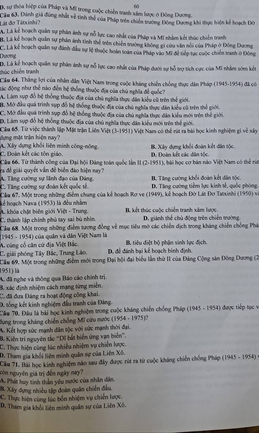 60
D. sự thỏa hiệp của Pháp và Mĩ trong cuộc chiến tranh xâm lược ở Đông Dương.
Câu 63. Đánh giá đúng nhất về tình thế của Pháp trên chiến trường Đông Dương khi thực hiện kế hoạch Đờ
Lát đơ Tátxinhi?
A. Là kế hoạch quân sự phản ánh sự nỗ lực cao nhất của Pháp và Mĩ nhằm kết thúc chiến tranh
B. Là kế hoạch quân sự phản ánh tình thế trên chiến trường không gì cứu văn nổi của Pháp ở Đông Dương
C. Là kế hoạch quân sự đánh dấu sự lệ thuộc hoàn toàn của Pháp vào Mĩ để tiếp tục cuộc chiến tranh ở Đông
Dương
D. Là kế hoạch quân sự phản ánh sự nỗ lực cao nhất của Pháp dưới sự hỗ trợ tích cực của Mĩ nhằm sớm kết
thúc chiến tranh
Câu 64. Thắng lợi của nhân dân Việt Nam trong cuộc kháng chiến chống thực dân Pháp (1945-1954) đã có
đác động như thế nào đến hệ thống thuộc địa của chủ nghĩa đế quốc?
A. Làm sụp đồ hệ thống thuộc địa của chủ nghĩa thực dân kiểu cũ trên thế giới.
B. Mở đầu quá trình sụp đồ hệ thống thuộc địa của chủ nghĩa thực dân kiểu cũ trên thế giới.
C. Mở đầu quá trình sụp đổ hệ thống thuộc địa của chủ nghĩa thực dân kiểu mới trên thế giới.
D. Làm sụp đồ hệ thống thuộc địa của chủ nghĩa thực dân kiểu mới trên thế giới.
Câu 65. Từ việc thành lập Mặt trận Liên Việt (3-1951) Việt Nam có thể rút ra bài học kinh nghiệm gì về xây
dựng mặt trận hiện nay?
A. Xây dựng khối liên minh công-nông. B. Xây dựng khối đoàn kết dân tộc.
C. Đoàn kết các tôn giáo. D. Đoàn kết các dân tộc.
Câu 66. Từ thành công của Đại hội Đảng toàn quốc lần II (2-1951), bài học cơ bản nào Việt Nam có thể rút
ra đề giải quyết vấn đề biển đảo hiện nay?
A. Tăng cường sự lãnh đạo của Đảng. B. Tăng cường khối đoàn kết dân tộc.
C. Tăng cường sự đoàn kết quốc tế. D. Tăng cường tiềm lực kinh tế, quốc phòng.
Câu 67. Một trong những điểm chung của kế hoạch Rơ ve (1949), kế hoạch Đờ Lát Đơ Tatxinhi (1950) và
kể hoạch Nava (1953) là đều nhằm
A. khóa chặt biên giới Việt - Trung. B. kết thúc cuộc chiến tranh xâm lược.
C. thành lập chính phủ tay sai bù nhìn. D. giành thế chủ động trên chiến trường.
Câu 68. Một trong những điểm tương đồng về mục tiêu mở các chiến dịch trong kháng chiến chống Phá
(1945 - 1954) của quân và dân Việt Nam là
A. củng cố căn cứ địa Việt Bắc. B. tiêu diệt bộ phận sinh lực địch.
C. giải phóng Tây Bắc, Trung Lào. D. để đánh bại kế hoạch bình định.
Câu 69. Một trong những điểm mới trong Đại hội đại biểu lần thứ II của Đảng Cộng sản Đông Dương (2
1951) là
A. đã nghe và thông qua Báo cáo chính trị.
B. xác định nhiệm cách mạng từng miền.
C. đã đưa Đảng ra hoạt động công khai.
D. tổng kết kinh nghiệm đấu tranh của Đảng.
Câu 70. Đâu là bài học kinh nghiệm trong cuộc kháng chiến chống Pháp (1945 - 1954) được tiếp tục và
dụng trong kháng chiến chống Mĩ cứu nước (1954 - 1975)?
A. Kết hợp sức mạnh dân tộc với sức mạnh thời đại.
B. Kiên trì nguyên tắc “Dĩ bất biến ứng vạn biến”.
C. Thực hiện cùng lúc nhiều nhiệm vụ chiến lược.
D. Tham gia khối liên minh quân sự của Liên Xô.
Câu 71. Bài học kinh nghiệm nào sau đây được rút ra từ cuộc kháng chiến chống Pháp (1945 - 1954) y
còn nguyên giá trị đến ngày nay?
A. Phát huy tinh thần yêu nước của nhân dân.
B. Xây dựng nhiều tập đoàn quân chiến đấu.
C. Thực hiện cùng lúc bốn nhiệm vụ chiến lược.
D. Tham gia khối liên minh quân sự của Liên Xô.