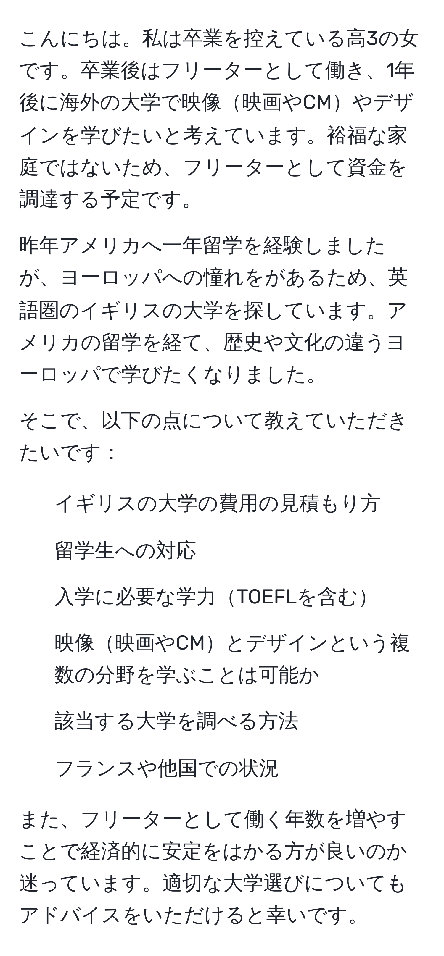 こんにちは。私は卒業を控えている高3の女です。卒業後はフリーターとして働き、1年後に海外の大学で映像映画やCMやデザインを学びたいと考えています。裕福な家庭ではないため、フリーターとして資金を調達する予定です。

昨年アメリカへ一年留学を経験しましたが、ヨーロッパへの憧れをがあるため、英語圏のイギリスの大学を探しています。アメリカの留学を経て、歴史や文化の違うヨーロッパで学びたくなりました。

そこで、以下の点について教えていただきたいです：
1. イギリスの大学の費用の見積もり方
2. 留学生への対応
3. 入学に必要な学力TOEFLを含む
4. 映像映画やCMとデザインという複数の分野を学ぶことは可能か
5. 該当する大学を調べる方法
6. フランスや他国での状況

また、フリーターとして働く年数を増やすことで経済的に安定をはかる方が良いのか迷っています。適切な大学選びについてもアドバイスをいただけると幸いです。