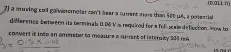 (0.011 Ω) 
7) a moving coil galvanometer can’t bear a current more than 500 μA, a potential 
difference between its terminals 0.04 V is required for a full-scale deflection. How to 
convert it into an ammeter to measure a current of intensity 500 mA