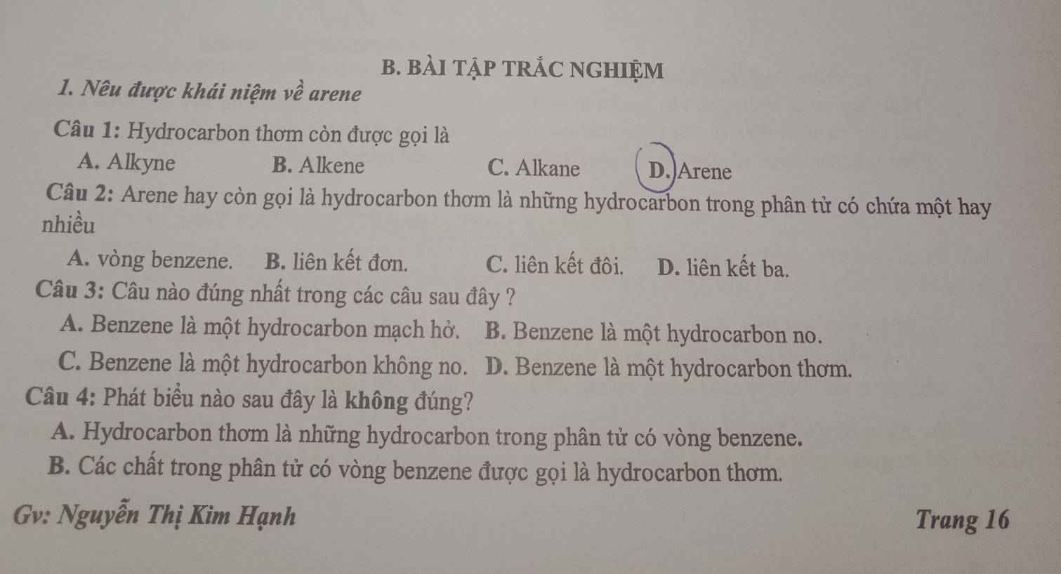 BàI TậP TRÁC NGHIỆM
1. Nêu được khái niệm về arene
Câu 1: Hydrocarbon thơm còn được gọi là
A. Alkyne B. Alkene C. Alkane D.)Arene
Câu 2: Arene hay còn gọi là hydrocarbon thơm là những hydrocarbon trong phân tử có chứa một hay
nhiều
A. vòng benzene. B. liên kết đơn. C. liên kết đôi. D. liên kết ba.
Câu 3: Câu nào đúng nhất trong các câu sau đây ?
A. Benzene là một hydrocarbon mạch hở. B. Benzene là một hydrocarbon no.
C. Benzene là một hydrocarbon không no. D. Benzene là một hydrocarbon thơm.
Câu 4: Phát biểu nào sau đây là không đúng?
A. Hydrocarbon thơm là những hydrocarbon trong phân tử có vòng benzene.
B. Các chất trong phân tử có vòng benzene được gọi là hydrocarbon thơm.
Gv: Nguyễn Thị Kim Hạnh Trang 16