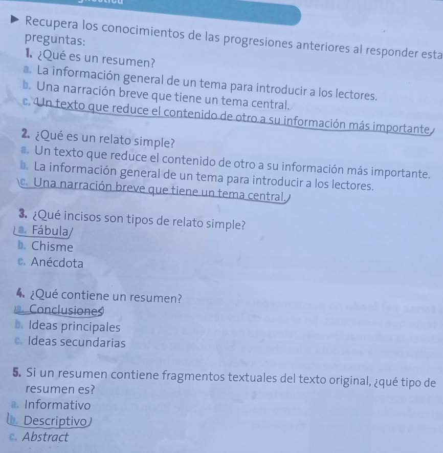 Recupera los conocimientos de las progresiones anteriores al responder esta
preguntas:
¿Qué es un resumen?
a. La información general de un tema para introducir a los lectores.
b. Una narración breve que tiene un tema central.
c. Un texto que reduce el contenido de otro a su información más importante 
2. ¿Qué es un relato simple?
a. Un texto que reduce el contenido de otro a su información más importante.. La información general de un tema para introducir a los lectores.
. Una narración breve que tiene un tema central,
3. ¿Qué incisos son tipos de relato simple?
Fábula/
b. Chisme
c. Anécdota
¿Qué contiene un resumen?
Conclusiones
b. Ideas principales
c.Ideas secundarias
5. Si un resumen contiene fragmentos textuales del texto original, ¿qué tipo de
resumen es?
. Informativo
Descriptivo)
c. Abstract