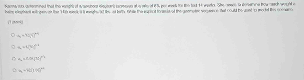 Karna has determined that the weight of a newborn elephant increases at a rate of 6% per week for the first 14 weeks. She needs to determine how much weight a
baby elephant will gain on the 14th week if it weighs 92 ibs, at birth. Write the explicit formula of the geometric sequence that could be used to model this scenario
(1 point)
a=90(6)^2(6)^+2
a_4=6(32)^n-1
a_n=0.06(32)^n-1
a_1=82(206)^n-2