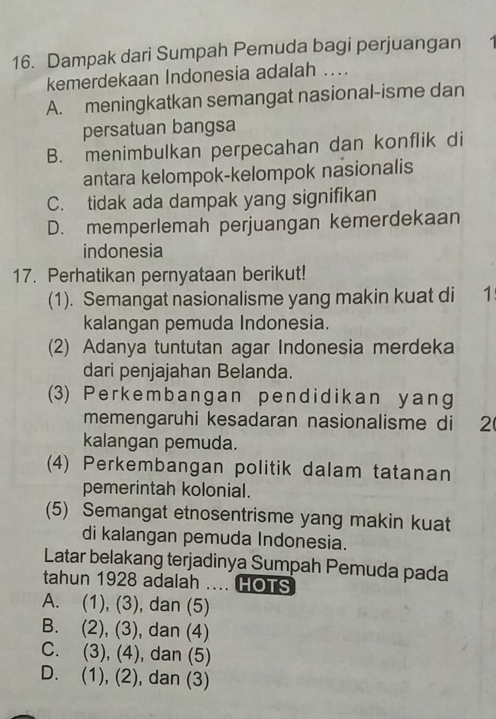 Dampak dari Sumpah Pemuda bagi perjuangan 1
kemerdekaan Indonesia adalah ....
A. meningkatkan semangat nasional-isme dan
persatuan bangsa
B. menimbulkan perpecahan dan konflik di
antara kelompok-kelompok nasionalis
C. tidak ada dampak yang signifikan
D. memperlemah perjuangan kemerdekaan
indonesia
17. Perhatikan pernyataan berikut!
(1). Semangat nasionalisme yang makin kuat di 1
kalangan pemuda Indonesia.
(2) Adanya tuntutan agar Indonesia merdeka
dari penjajahan Belanda.
(3) Perkembangan pendidikan yang
memengaruhi kesadaran nasionalisme di 2
kalangan pemuda.
(4) Perkembangan politik dalam tatanan
pemerintah kolonial.
(5) Semangat etnosentrisme yang makin kuat
di kalangan pemuda Indonesia.
Latar belakang terjadinya Sumpah Pemuda pada
tahun 1928 adalah .... HOTS
A. (1), (3), ), dan (5)
B. (2), (3) , dan (4)
C. (3), (4) , dan (5)
D. (1), (2), dan (3)