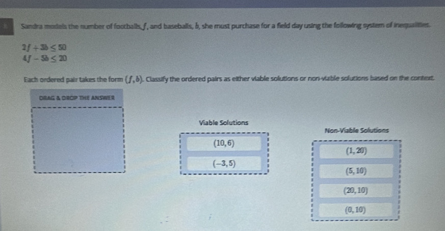 Sandra models the number of footballs, f, and baseballs, b, she must purchase for a field day using the following systern of inequalities.
2f+3b≤ 50
4f-5b≤ 20
Each ordered pair takes the form (f,b). . Classify the ordered pairs as either viable solutions or non-viable solutions based on the context. 
DRAG & OROP THE ANSWER 
Viable Solutions 
Non-Viable Solutions
(10,6)
(1,20)
(-3,5)
(5,10)
(20,10)
(0,10)