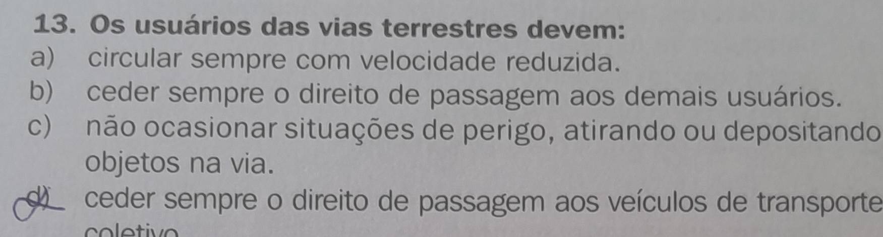 Os usuários das vias terrestres devem:
a) circular sempre com velocidade reduzida.
b) ceder sempre o direito de passagem aos demais usuários.
c) não ocasionar situações de perigo, atirando ou depositando
objetos na via.
d ceder sempre o direito de passagem aos veículos de transporte