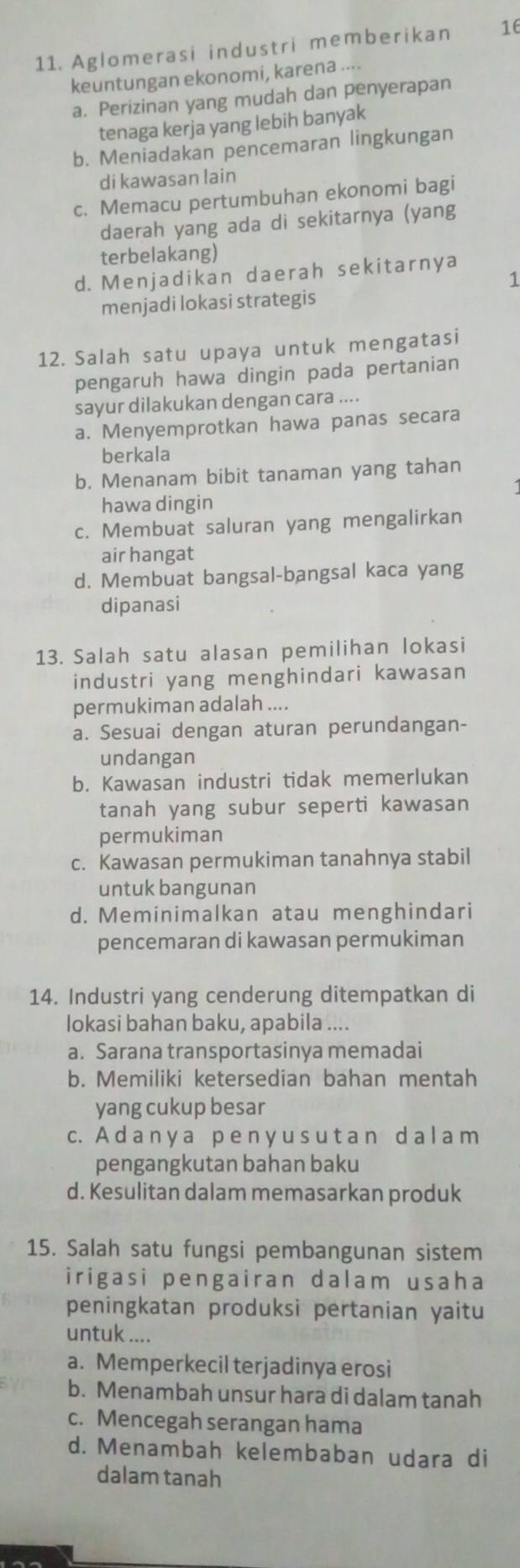 Aglomerasi industri memberikan 16
keuntungan ekonomi, karena ....
a. Perizinan yang mudah dan penyerapan
tenaga kerja yang lebih banyak
b. Meniadakan pencemaran lingkungan
di kawasan lain
c. Memacu pertumbuhan ekonomi bagi
daerah yang ada di sekitarnya (yang
terbelakang)
d. Menjadikan daerah sekitarnya
1
menjadi lokasi strategis
12. Salah satu upaya untuk mengatasi
pengaruh hawa dingin pada pertanian
sayur dilakukan dengan cara ....
a. Menyemprotkan hawa panas secara
berkala
b. Menanam bibit tanaman yang tahan
hawa dingin
c. Membuat saluran yang mengalirkan
air hangat
d. Membuat bangsal-bangsal kaca yang
dipanasi
13. Salah satu alasan pemilihan lokasi
industri yang menghindari kawasan
permukiman adalah ....
a. Sesuai dengan aturan perundangan-
undangan
b. Kawasan industri tidak memerlukan
tanah yang subur seperti kawasan
permukiman
c. Kawasan permukiman tanahnya stabil
untuk bangunan
d. Meminimalkan atau menghindari
pencemaran di kawasan permukiman
14. Industri yang cenderung ditempatkan di
lokasi bahan baku, apabila ....
a. Sarana transportasinya memadai
b. Memiliki ketersedian bahan mentah
yang cukup besar
c. A d a n y a p e n y u s u t a n d a l a m
pengangkutan bahan baku
d. Kesulitan dalam memasarkan produk
15. Salah satu fungsi pembangunan sistem
irigasi pengairan dalam usaha
peningkatan produksi pertanian yaitu
untuk ....
a. Memperkecil terjadinya erosi
b. Menambah unsur hara di dalam tanah
c. Mencegah serangan hama
d. Menambah kelembaban udara di
dalam tanah