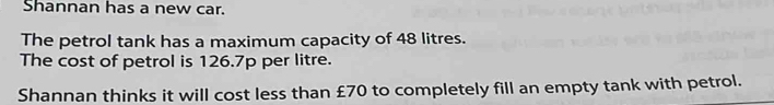 Shannan has a new car. 
The petrol tank has a maximum capacity of 48 litres. 
The cost of petrol is 126.7p per litre. 
Shannan thinks it will cost less than £70 to completely fill an empty tank with petrol.