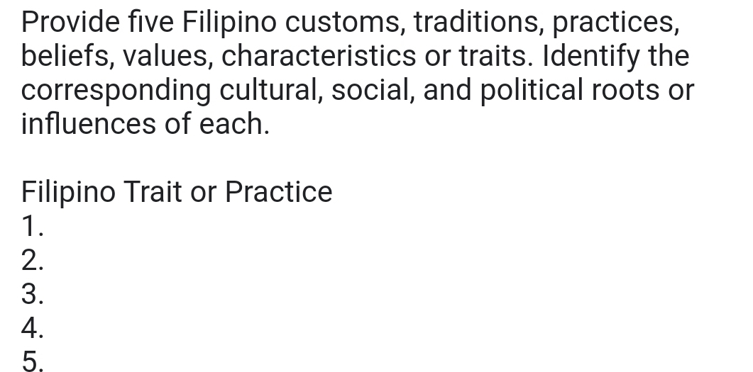 Provide five Filipino customs, traditions, practices, 
beliefs, values, characteristics or traits. Identify the 
corresponding cultural, social, and political roots or 
influences of each. 
Filipino Trait or Practice 
1. 
2. 
3. 
4. 
5.