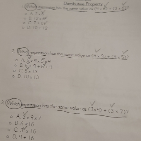 Distributive Property
Which expression has the same value as (4* 6)+(3* 6)
A7.8
B. 12* 6V
C 7+6V
D. 10+12
2 Which expression has the same value as (5* 9)+(4* 5) 7
A 5* 9* 5* 4
B. 5+9+5+4
C 5* 13
D. 10* 13
3. Which expression has the same value as (3* 9)+(3* 7) ?
A 3* 9* 7
B. 6* 16
C 3^2* 16
D. 9+16