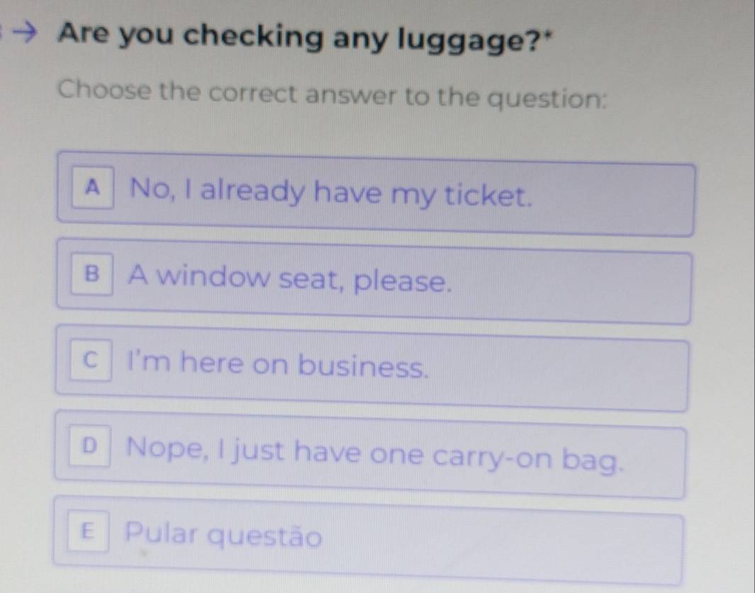 Are you checking any luggage?*
Choose the correct answer to the question:
A No, I already have my ticket.
B │ A window seat, please.
c│ I'm here on business.
D |Nope, I just have one carry-on bag.
E Pular questão