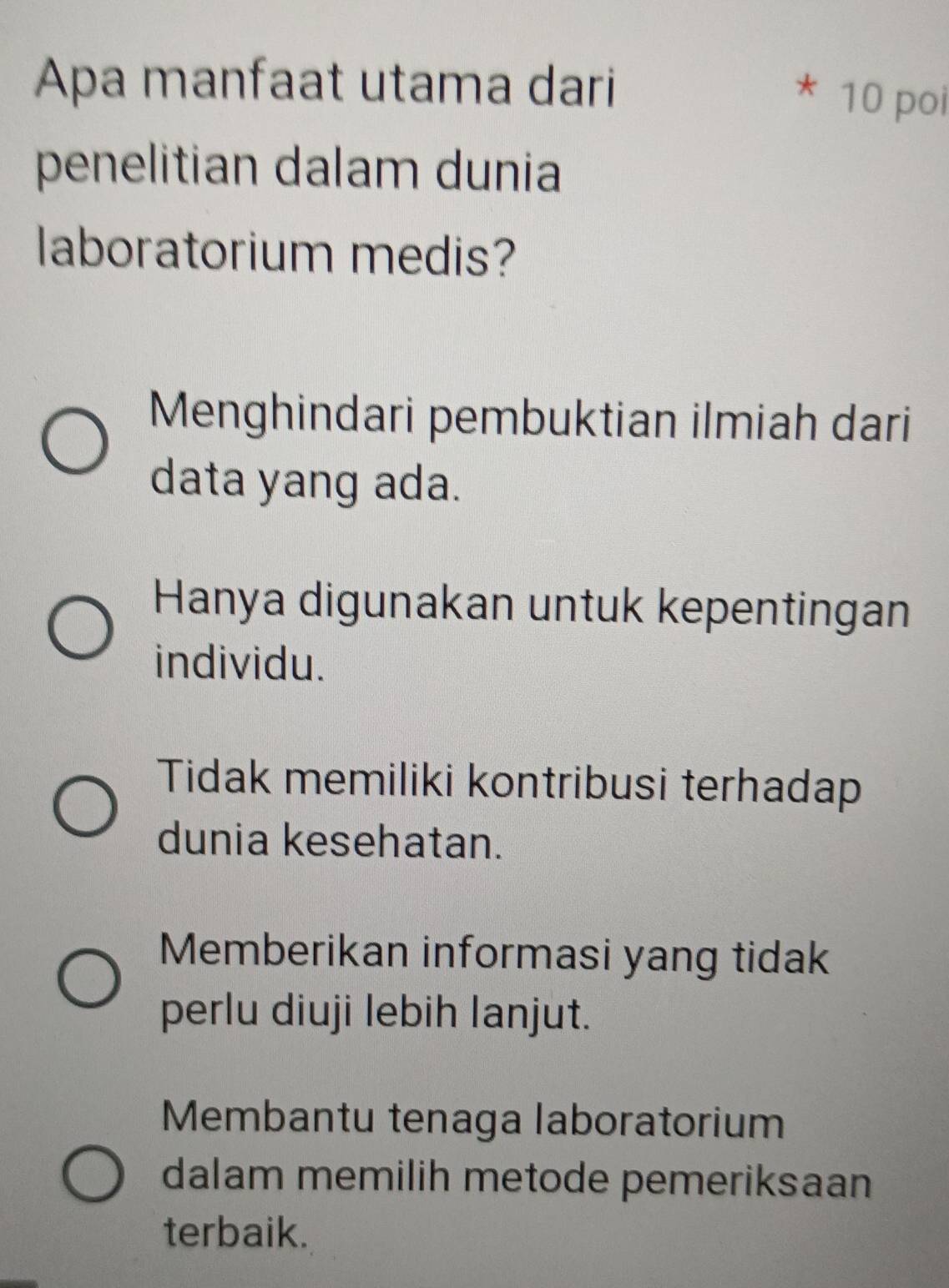 Apa manfaat utama dari
* 10 poi
penelitian dalam dunia
laboratorium medis?
Menghindari pembuktian ilmiah dari
data yang ada.
Hanya digunakan untuk kepentingan
individu.
Tidak memiliki kontribusi terhadap
dunia kesehatan.
Memberikan informasi yang tidak
perlu diuji lebih lanjut.
Membantu tenaga laboratorium
dalam memilih metode pemeriksaan
terbaik.