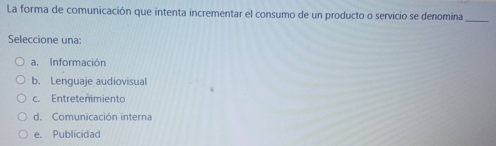 La forma de comunicación que intenta incrementar el consumo de un producto o servicio se denomina_
Seleccione una:
a. Información
b. Lenguaje audiovisual
c. Entretenimiento
d. Comunicación interna
e. Publicidad