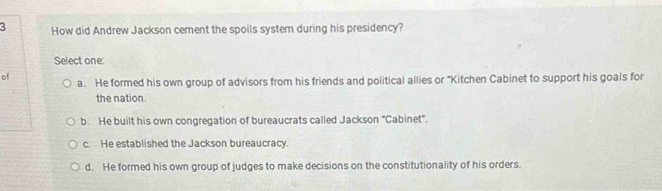 How did Andrew Jackson cement the spoils system during his presidency?
Select one:
of
a. He formed his own group of advisors from his friends and political allies or “Kitchen Cabinet to support his goals for
the nation.
b. He built his own congregation of bureaucrats called Jackson “Cabinet”.
c. He established the Jackson bureaucracy.
d. He formed his own group of judges to make decisions on the constitutionality of his orders.