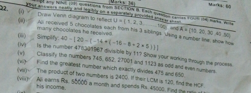 (Marks: 36) 
Marks: 60 
(i) 
ot any NINE (09) questions from SECTION B. Each question carries FOUR (04) marks. Write 
your answers neatly and legibly on a separately provided ansy er a . 
22. Draw Venn diagram to reflect U= 1,2,3,...100 A= 10,20,30,40,50. and 
(i) Ali received 5 chocolates each from his 3 siblings. Using a number line, show how 
many chocolates he received. 
(iii) Simplify: 40-[20- -14+(-16-8+2* 5) ]
(iv) Is the number 478301967 divisible by 11? Show your working through the process. 
(v) Classify the numbers 745, 652, 27001 and 1123 as odd and even numbers. 
(vi) Find the greatest number which exactly divides 475 and 650. 
(vii) The product of two numbers is 2400. If their LCM is 120, find the HCF. 
(viii) Ali earns Rs. 50000 a month and spends Rs. 45000. Find the ratin 
his income.