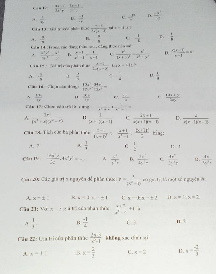  (4x-1)/3x^2y - (7x-1)/3x^2y =
A.  1/xy  B.  (-1)/xy   (-yz)/x^2  D.  (-x^2)/yz 
C.
Câu 13 : Giả trị của phân thức  (x-5)/2x(x-3)  tại x=4 là ?
A. - 9/8   9/8  C. - 1/8  D.  1/8 
B.
Câu 14 :Trong các đẳng thức sau , đẳng thức nào sai:
A.  x^3y^3/xy^4 = x^2/y  B.  (x-1)/x^2-1 = 1/x+1  C. frac x^2(x+y)^2= x^2/x^2+y^2  D.  (x(x-1))/x-1 =x
Câu 15 : Giá trị của phân thức  (x-3)/2x(x-5)  tại x=4 là ?
A. - 9/8  B.  9/8  C. - 1/8  D.  1/8 
Câu 16: Chọn câu đúng:  15x^2/17y^4 ·  34y^5/15x^3 =
A.  10x/3y   10y/3x  C.  2y/x  D.  (10x+y)/3xy 
B.
Câu 17: Chọn cầu trả lời đúng .  1/x^2+x + 1/x^2-x =
A.  2x^2/(x^2+x)(x^2-x)  B.  2/(x+1)(x-1)  C.  (2x+1)/x(x+1)(x-1)  D.  2/x(x+1)(x-1) 
Câu 18: Tích của ba phân thức: frac x-1(x+1)^2; (x+1)/x^2-1 ;frac (x+1)^22 bằng:
A. 2 B.  1/3  C.  1/2  D. 1.
Câu 19:  16x^3y/3z :4x^2y^3=... A.  x^2/y^2z  B.  3x^2/4y^2z  C.  4x^2/3y^2z  D.  4x/3y^2z 
Câu 20: Các giá trị x nguyên để phân thức: P= 3/(x^2-1)  có giá trị là một số nguyên là:
A. x=± 1 B. x=0;x=± 1 C. x=0;x=± 2 D. x=1;x=2.
Câu 21: Với x=3 giá trị của phân thức:  (x+2)/x^2-4 +1 là:
B.
A.  1/3 .  (-1)/4  C. 3 D. 2
Câu 22: Giá trị của phân thức  (2x-3)/x^2-1  không xác định tại:
A. x=± 1 B. x= 2/3  C. x=2 D. x= (-2)/3 .