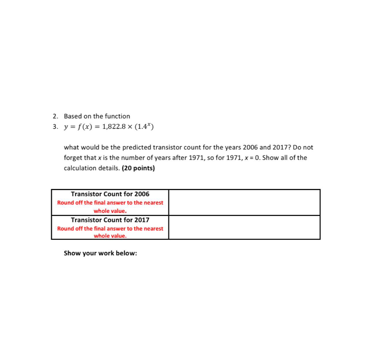 Based on the function 
3. y=f(x)=1,822.8* (1.4^x)
what would be the predicted transistor count for the years 2006 and 2017? Do not 
forget that x is the number of years after 1971, so for 1971, x=0. Show all of the 
calculation details. (20 points) 
Show your work below: