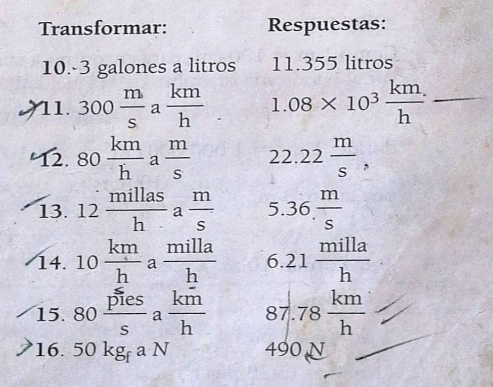 Transformar: Respuestas: 
10. -3 galones a litros 11. 355 litros
11. 300 m/s a km/h . 1.08* 10^3 km/h  _ 
12. 80 km/h  a  m/s  22. 22 m/s , 
13. 12 millas/h  a  m/s  5. 36. m/s 
14. 10 km/h a milla/h  6.21 milla/h 
15. 80 pies/s a km/h  87. 78 km/h 
16. 50kg_faN 490