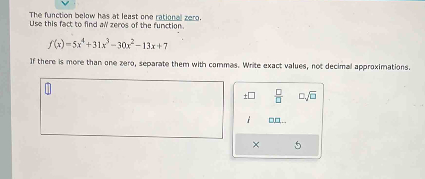 The function below has at least one rational zero. 
Use this fact to find all zeros of the function.
f(x)=5x^4+31x^3-30x^2-13x+7
If there is more than one zero, separate them with commas. Write exact values, not decimal approximations.
 □ /□   □ sqrt(□ )
i □,□,… 
×