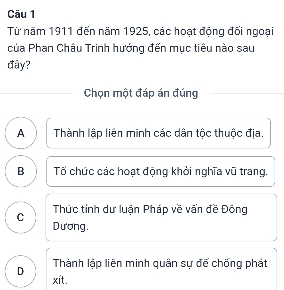 Từ năm 1911 đến năm 1925, các hoạt động đối ngoại
của Phan Châu Trinh hướng đến mục tiêu nào sau
đây?
Chọn một đáp án đúng
A Thành lập liên minh các dân tộc thuộc địa.
B Tổ chức các hoạt động khởi nghĩa vũ trang.
Thức tỉnh dư luận Pháp về vấn đề Đông
C
Dương.
Thành lập liên minh quân sự để chống phát
D
xít.