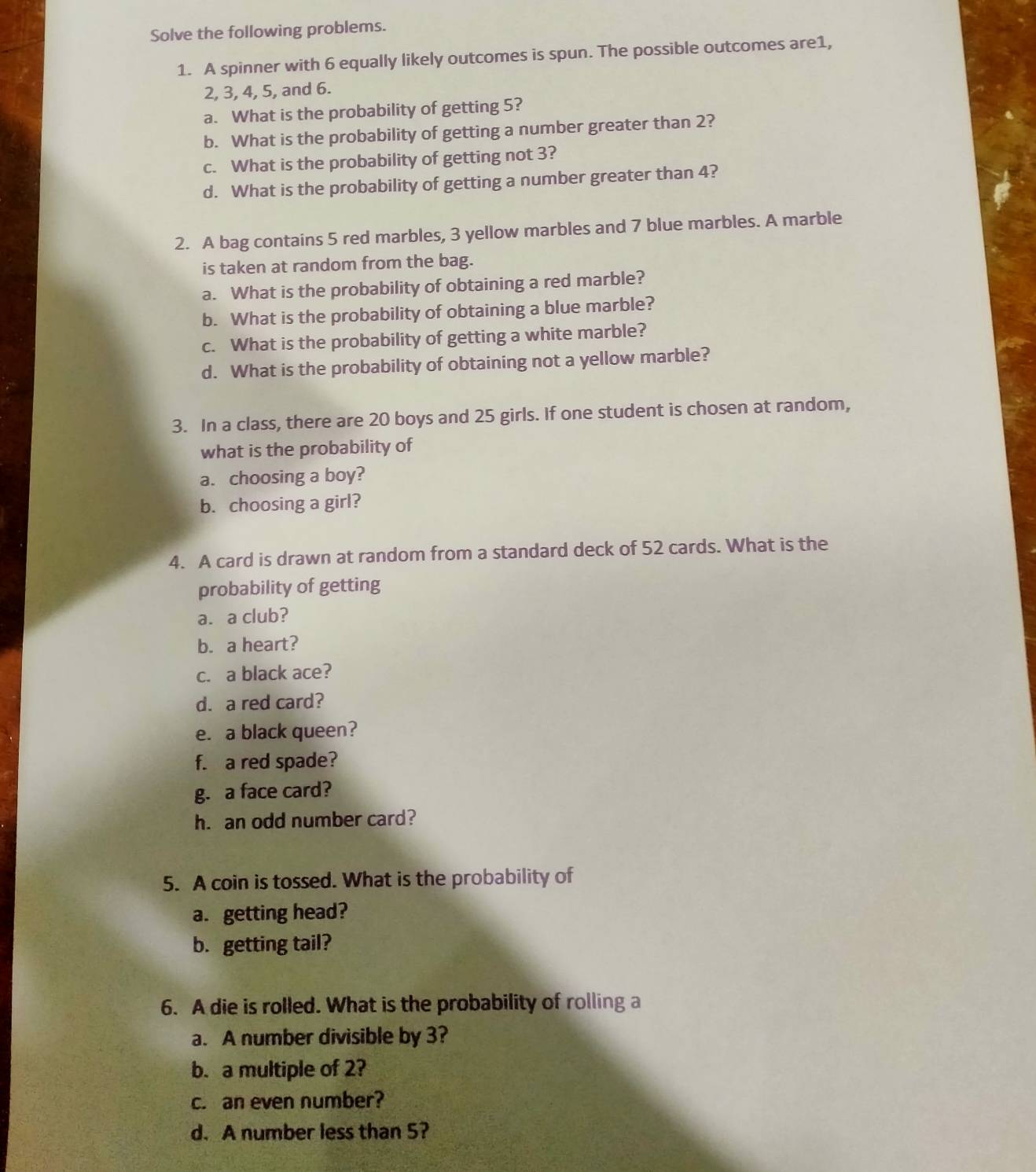 Solve the following problems. 
1. A spinner with 6 equally likely outcomes is spun. The possible outcomes are1,
2, 3, 4, 5, and 6. 
a. What is the probability of getting 5? 
b. What is the probability of getting a number greater than 2? 
c. What is the probability of getting not 3? 
d. What is the probability of getting a number greater than 4? 
2. A bag contains 5 red marbles, 3 yellow marbles and 7 blue marbles. A marble 
is taken at random from the bag. 
a. What is the probability of obtaining a red marble? 
b. What is the probability of obtaining a blue marble? 
c. What is the probability of getting a white marble? 
d. What is the probability of obtaining not a yellow marble? 
3. In a class, there are 20 boys and 25 girls. If one student is chosen at random, 
what is the probability of 
a. choosing a boy? 
b. choosing a girl? 
4. A card is drawn at random from a standard deck of 52 cards. What is the 
probability of getting 
a. a club? 
b. a heart? 
c. a black ace? 
d. a red card? 
e. a black queen? 
f. a red spade? 
g. a face card? 
h. an odd number card? 
5. A coin is tossed. What is the probability of 
a. getting head? 
b. getting tail? 
6. A die is rolled. What is the probability of rolling a 
a. A number divisible by 3? 
b. a multiple of 2? 
c. an even number? 
d. A number less than 5?
