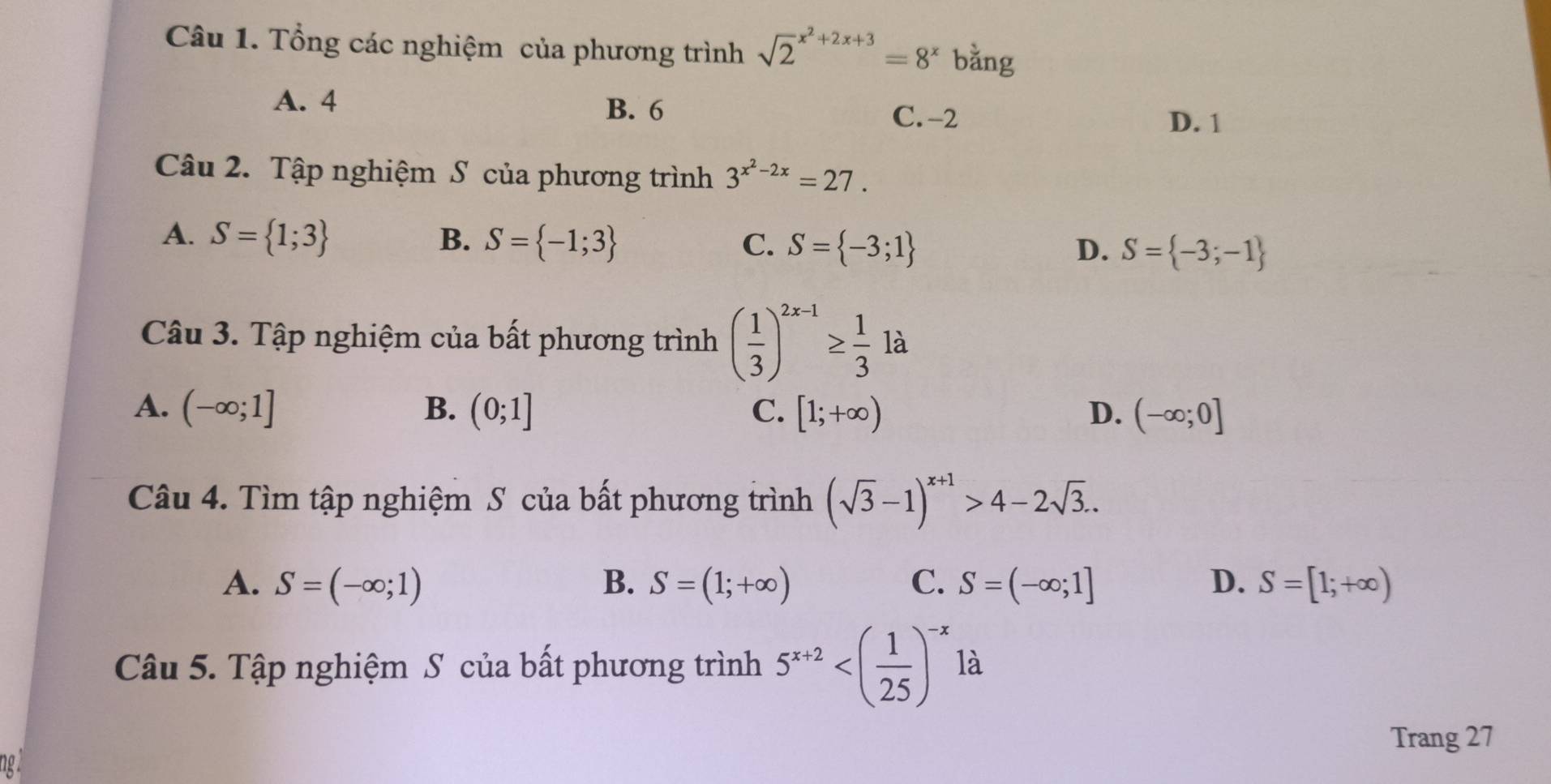 Tổng các nghiệm của phương trình sqrt 2^((x^2)+2x+3)=8^x bằng
A. 4
B. 6 C. -2
D. 1
Câu 2. Tập nghiệm S của phương trình 3^(x^2)-2x=27.
A. S= 1;3 B. S= -1;3 C. S= -3;1 S= -3;-1
D.
Câu 3. Tập nghiệm của bất phương trình ( 1/3 )^2x-1≥  1/3 1a
A. (-∈fty ;1] B. (0;1] C. [1;+∈fty ) D. (-∈fty ;0]
Câu 4. Tìm tập nghiệm S của bất phương trình (sqrt(3)-1)^x+1>4-2sqrt(3)..
A. S=(-∈fty ;1) B. S=(1;+∈fty ) C. S=(-∈fty ;1] D. S=[1;+∈fty )
Câu 5. Tập nghiệm S của bất phương trình 5^(x+2) là
Trang 27
10