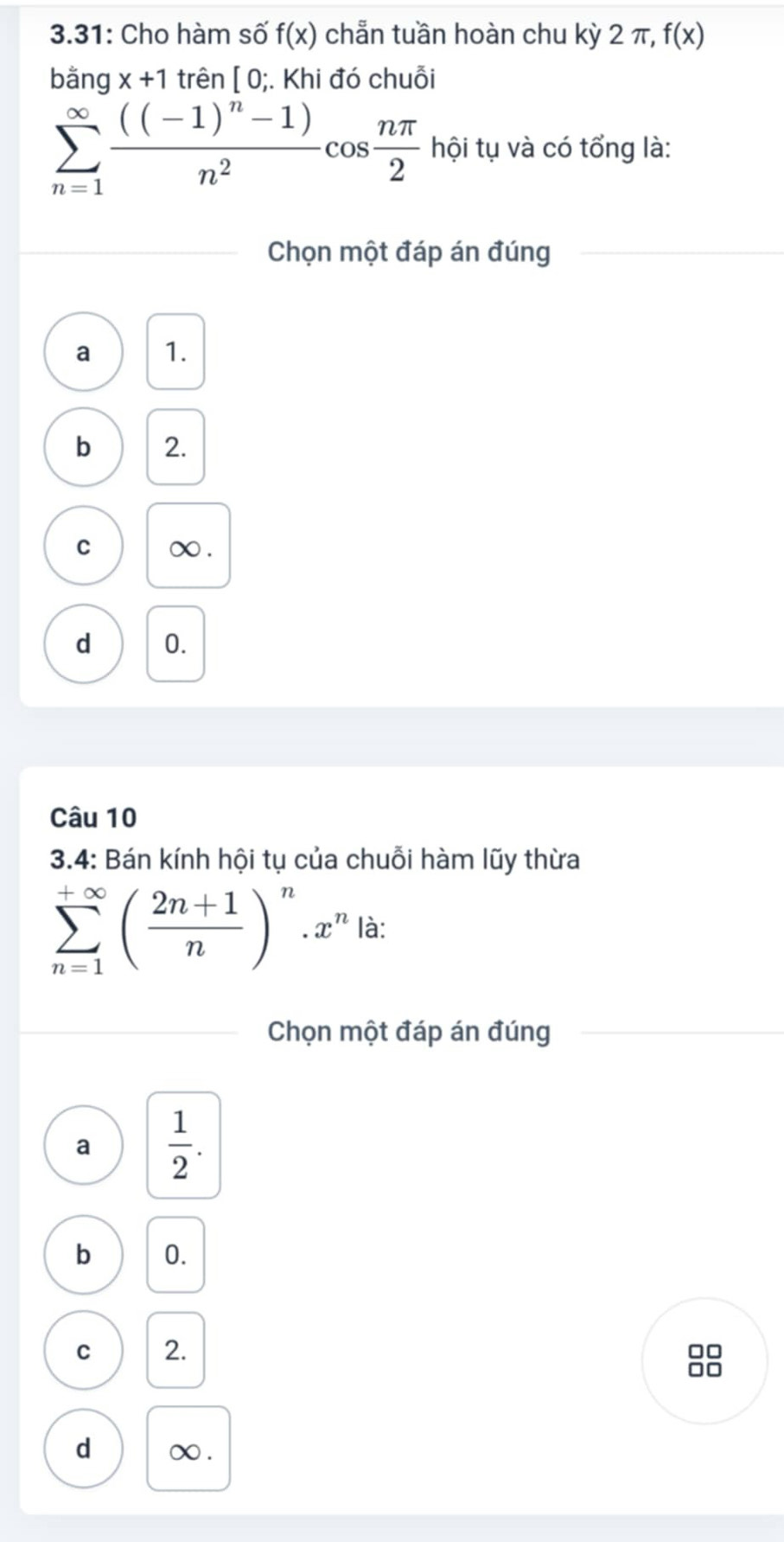 3.31: Cho hàm số f(x) chẵn tuần hoàn chu kỳ 2 π, f(x)
bằng x+1 trên [0;.Khi đó chuỗi
sumlimits _(n=1)^(∈fty)frac ((-1)^n-1)n^2cos  nπ /2 hdelta i tụ và có tổng là:
Chọn một đáp án đúng
a 1.
b 2.
C ∞.
d 0.
Câu 10
3.4: Bán kính hội tụ của chuỗi hàm lũy thừa
sumlimits _(n=1)^(+∈fty)( (2n+1)/n )^n.x^n là:
Chọn một đáp án đúng
a  1/2 .
b 0.
C 2. □□
□□
d ∞.