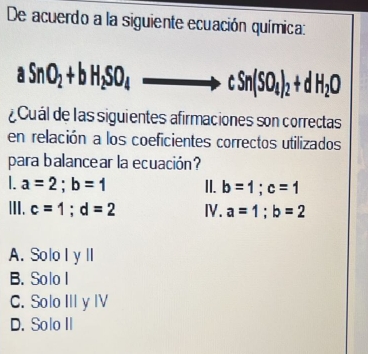 De acuerdo a la siguiente ecuación química:
aSnO_2+bH_2SO_4 to cSn(SO_4)_2+dH_2O
¿ Cuál de las siguientes afirmaciones son correctas
en relación a los coeficientes correctos utilizados
para balancear la ecuación?
a=2; b=1 II. b=1; c=1
III. c=1; d=2 Ⅳ. a=1; b=2
A. Solo l y lI
B. Solo I
C. Solo III y IV
D. Solo II