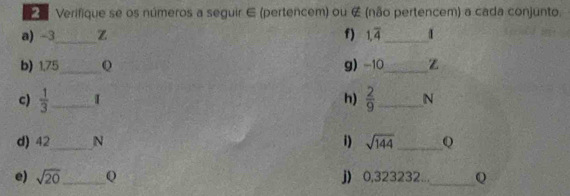 Verifique se os números a seguir ∈ (pertencem) ou ∉ (não pertencem) a cada conjunto. 
a) -3 _ Z f) 1,overline 4 _ 1
b) 1,75_  Q g) -10 _ Z 
c)  1/3  _ I h)  2/9  _N 
d) 42 _ N i) sqrt(144) _ Q 
e) sqrt(20) _ Q j) 0,323232..._ Q