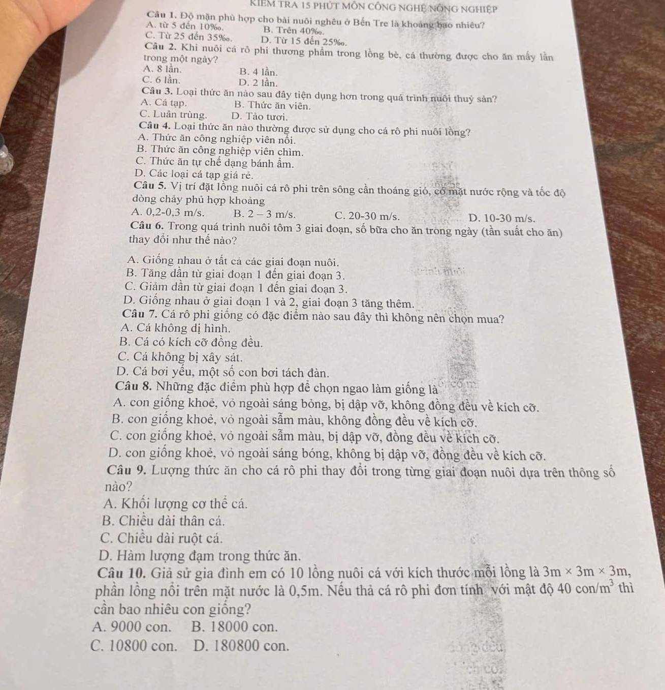 KIEM tra 15 phút môn công ngHệ nÔng nghiệp
Câu 1. Độ mặn phù hợp cho bài nuôi nghêu ở Bến Tre là khoảng bao nhiêu?
A. từ 5 đến 10‰. B. Trên 40‰.
C. Từ 25 đến 35‰. D. Từ 15 đến 25‰.
Câu 2. Khi nuôi cá rô phi thương phẩm trong lồng bè, cá thường được cho ăn mấy lần
trong một ngày?
A. 8 lan. B. 4 lần.
C. 6 lần. D. 2 lần.
Câu 3. Loại thức ăn nào sau đây tiện dụng hơn trong quá trình nuôi thuỷ sản?
A. Cá tạp. B. Thức ăn viên.
C. Luân trùng. D. Tảo tươi.
Câu 4. Loại thức ăn nào thường được sử dụng cho cá rô phi nuôi lồng?
A. Thức ăn công nghiệp viên nổi.
B. Thức ăn công nghiệp viên chìm.
C. Thức ăn tự chế dạng bánh ẩm.
D. Các loại cá tạp giá rẻ.
Câu 5. Vị trí đặt lồng nuôi cá rô phi trên sông cần thoáng gió, có mặt nước rộng và tốc độ
dòng chảy phủ hợp khoảng
A. 0,2-0,3 m/s. B. 2-3m/s. C. 20-30 m/s. D. 10-30 m/s.
Câu 6. Trong quá trình nuôi tôm 3 giai đoạn, số bữa cho ăn trong ngày (tần suất cho ăn)
thay đổi như thế nào?
A. Giống nhau ở tất cả các giai đoạn nuôi.
B. Tăng dần từ giai đoạn 1 đến giai đoạn 3.
C. Giảm dần từ giai đoạn 1 đến giai đoạn 3.
D. Giống nhau ở giai đoạn 1 và 2, giai đoạn 3 tăng thêm.
Câu 7. Cá rô phi giống có đặc điểm nào sau đây thì không nên chọn mua?
A. Cá không dị hình.
B. Cá có kích cỡ đồng đều.
C. Cá không bị xây sát.
D. Cá bơi yểu, một số con bơi tách đàn.
Câu 8. Những đặc điểm phù hợp để chọn ngao làm giống là
A. con giống khoẻ, vỏ ngoài sáng bỏng, bị dập vỡ, không đồng đều về kích cỡ.
B. con giống khoẻ, vỏ ngoài sẫm màu, không đồng đều về kích cỡ.
C. con giống khoẻ, vỏ ngoài sẫm màu, bị dập vỡ, đồng đều về kích cỡ.
D. con giống khoẻ, vỏ ngoài sáng bóng, không bị dập vỡ, đồng đều về kích cỡ.
Câu 9. Lượng thức ăn cho cá rô phi thay đổi trong từng giai đoạn nuôi dựa trên thông số
nào?
A. Khối lượng cơ thể cá.
B. Chiều dài thân cá.
C. Chiều dài ruột cá.
D. Hàm lượng đạm trong thức ăn.
Câu 10. Giả sử gia đình em có 10 lồng nuôi cá với kích thước mỗi lồng là 3m* 3m* 3m,
phần lồng nổi trên mặt nước là 0,5m. Nếu thả cá rô phi đơn tính với mật độ 4.0 c on/m^3 thì
cần bao nhiêu con giống?
A. 9000 con. B. 18000 con.
C. 10800 con. D. 180800 con.