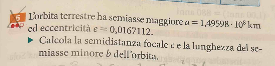 Lorbita terrestre ha semiasse maggiore a=1,49598· 10^8km
ed eccentricità e=0,0167112. 
Calcola la semidistanza focale c e la lunghezza del se- 
miasse minore b dell’orbita.