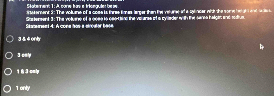 Statement 1: A cone has a triangular base.
Statement 2: The volume of a cone is three times larger than the volume of a cylinder with the same height and radius.
Statement 3: The volume of a cone is one-third the volume of a cylinder with the same height and radius.
Statement 4: A cone has a circular base.
3 & 4 only
3 only
1 & 3 only
1 only