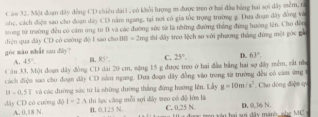 Một đoạn dây đồng CD chiều dài1, có khối lượng m được treo ở hai đầu bằng hai sợi dây mềm, rắ
nhẹ, cách điện sao cho đoạn dây CD nằm ngang, tại nơi có gia tốc trọng trường g. Đưa đoạn dây đồng vào
trong từ trường đều có cảm ứng từ B và các đường sức từ là những đường thẳng đứng hướng lên. Cho dòng
diện qua dây CD có cường độ I sao cho BIl=2mg thì dây treo lệch so với phương thắng đứng một góc gần
góc nào nhất sau đây?
A. 45°. B. 85°. C. 25°. D. 63°. 
Câu 33. Một đoạn dây đồng CD dài 20 cm, nặng 15 g được treo ở hai đầu bằng hai sợ dây mềm, rất nhẹ
cách điện sao cho đoạn dây CD nằm ngang. Đưa đoạn dây đồng vào trong từ trường đều có cảm ứng t
B=0.5T và các đường sức từ là những đường thẳng đứng hướng lên. Lấy g=10m/s^2. Cho dòng điện qu
dây CD có cường độ I=2A thì lực căng mỗi sợi dây treo có độ lớn là
A. 0,18 N. B. 0,125 N. C. 0,25 N. D. 0,36 N.
L g được treo vào hai sơi dây mảnh, nhẹ MC v