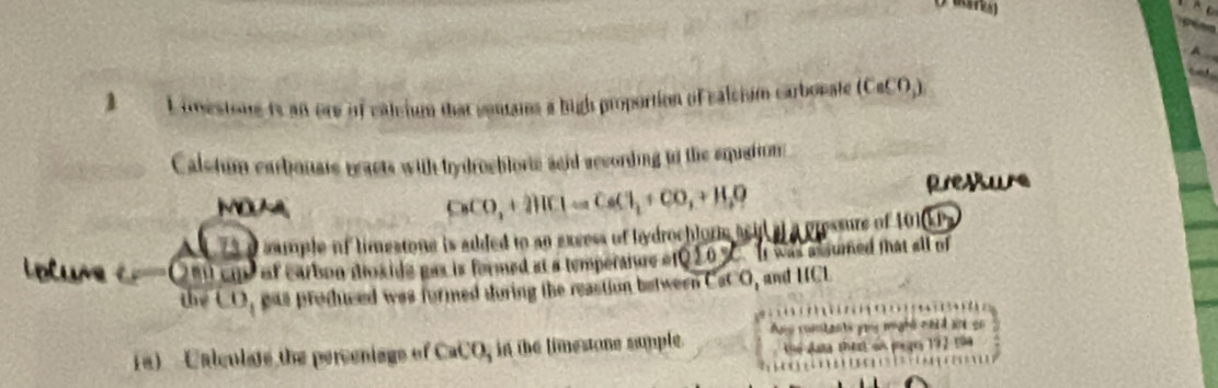 A 
3 L imestone is an ore of caleium that cenans a high proportion of calcium carbonate (CaCO,) 
Calstum earbouate reacts with tydrochloric sgid according io the squation 
MOA pressure
CaCO_3+2HCl=CaCl_2+CO_2+H_2O
75 a sumple of limestone is added to an excess of hydrochlore seil af a pressure of 101
olume c Om cm of carbon doxide gas is formed at a temperature of 10y- It was assumed that all of 
the CO, was produced was formed during the reaction between CaCO, and HCL
p e wight aned wo 
(a) Calculate the perveniags of CaCO, in the limestone sumple. hể Jạa te on mego 192 14